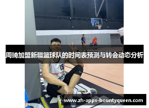 周琦加盟新疆篮球队的时间表预测与转会动态分析