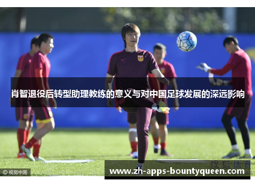 肖智退役后转型助理教练的意义与对中国足球发展的深远影响 肖智退役后转型助理教练的意义与对中国足球发展的深远影响