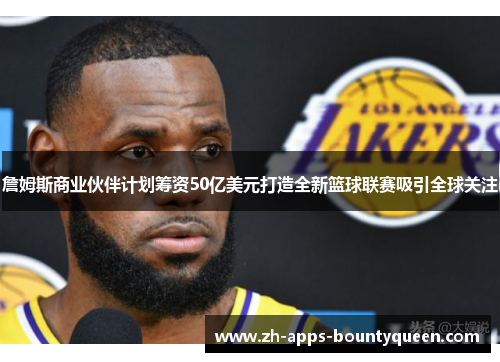 詹姆斯商业伙伴计划筹资50亿美元打造全新篮球联赛吸引全球关注