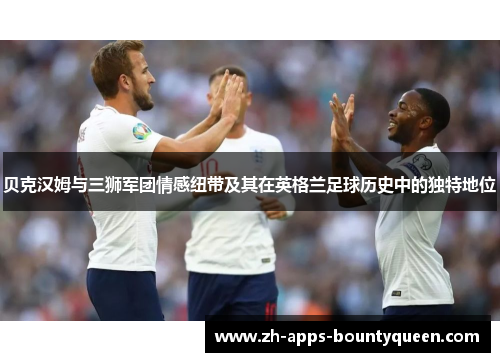 贝克汉姆与三狮军团情感纽带及其在英格兰足球历史中的独特地位