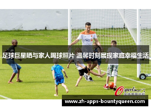 足球巨星晒与家人踢球照片 温馨时刻展现家庭幸福生活