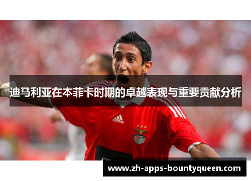 迪马利亚在本菲卡时期的卓越表现与重要贡献分析
