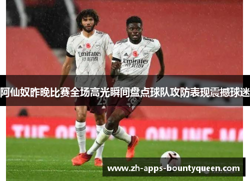 阿仙奴昨晚比赛全场高光瞬间盘点球队攻防表现震撼球迷