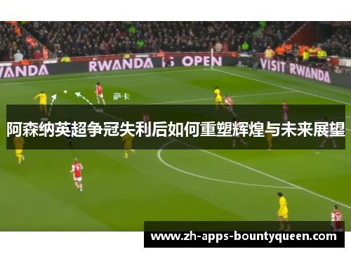 阿森纳英超争冠失利后如何重塑辉煌与未来展望