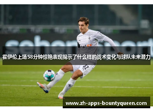 霍伊伦上场58分钟惊艳表现揭示了什么样的战术变化与球队未来潜力