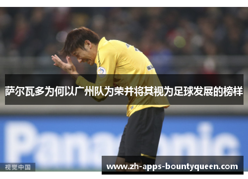 萨尔瓦多为何以广州队为荣并将其视为足球发展的榜样 萨尔瓦多为何以广州队为荣并将其视为足球发展的榜样
