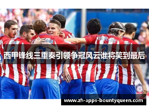 西甲锋线三重奏引领争冠风云谁将笑到最后 西甲锋线三重奏引领争冠风云谁将笑到最后