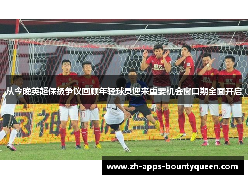 从今晚英超保级争议回顾年轻球员迎来重要机会窗口期全面开启