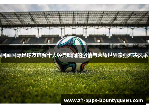 回顾国际足球友谊赛十大经典瞬间的激情与荣耀世界豪强对决风采