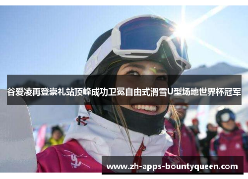 谷爱凌再登崇礼站顶峰成功卫冕自由式滑雪U型场地世界杯冠军