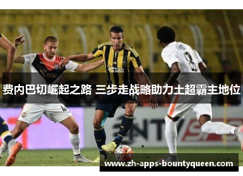 费内巴切崛起之路 三步走战略助力土超霸主地位