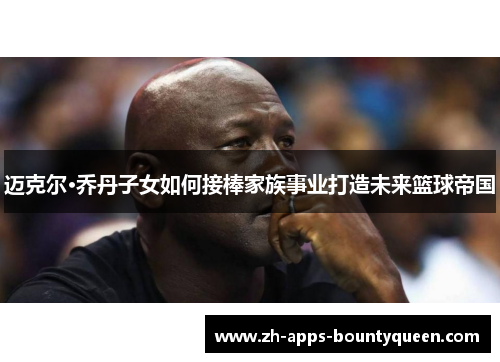 迈克尔·乔丹子女如何接棒家族事业打造未来篮球帝国 迈克尔·乔丹子女如何接棒家族事业打造未来篮球帝国