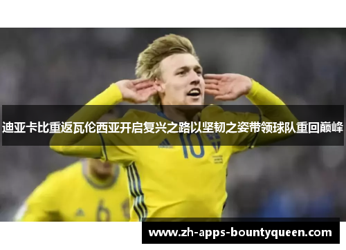 迪亚卡比重返瓦伦西亚开启复兴之路以坚韧之姿带领球队重回巅峰 迪亚卡比重返瓦伦西亚开启复兴之路以坚韧之姿带领球队重回巅峰