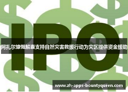 阿扎尔慷慨解囊支持自然灾害救援行动为灾区提供资金援助 阿扎尔慷慨解囊支持自然灾害救援行动为灾区提供资金援助