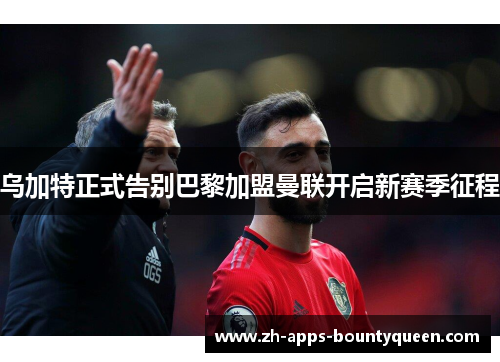 乌加特正式告别巴黎加盟曼联开启新赛季征程 乌加特正式告别巴黎加盟曼联开启新赛季征程