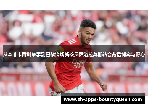 从本菲卡青训杀手到巴黎锋线新核贡萨洛拉莫斯转会背后博弈与野心 从本菲卡青训杀手到巴黎锋线新核贡萨洛拉莫斯转会背后博弈与野心