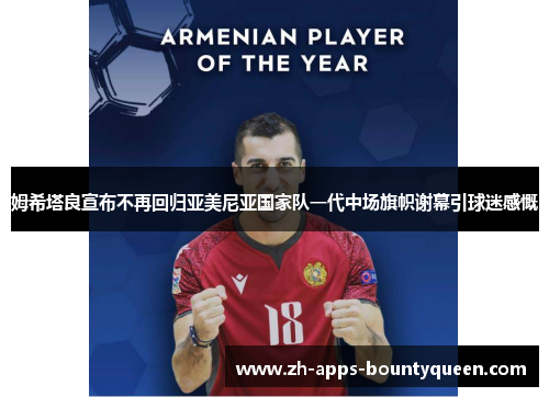 姆希塔良宣布不再回归亚美尼亚国家队一代中场旗帜谢幕引球迷感慨