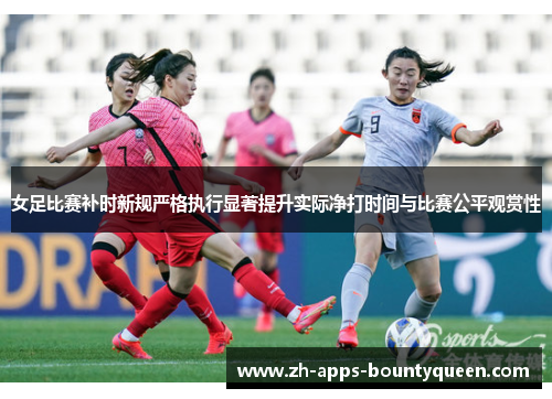 女足比赛补时新规严格执行显著提升实际净打时间与比赛公平观赏性 女足比赛补时新规严格执行显著提升实际净打时间与比赛公平观赏性