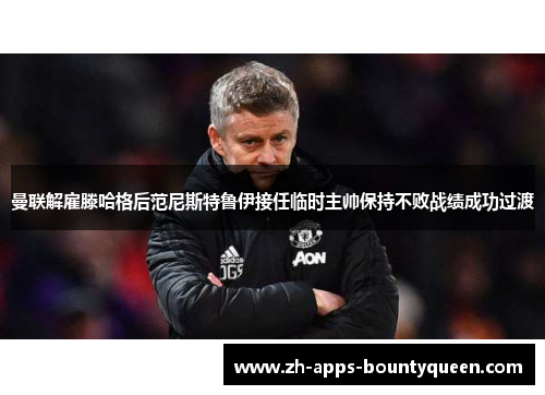 曼联解雇滕哈格后范尼斯特鲁伊接任临时主帅保持不败战绩成功过渡 曼联解雇滕哈格后范尼斯特鲁伊接任临时主帅保持不败战绩成功过渡