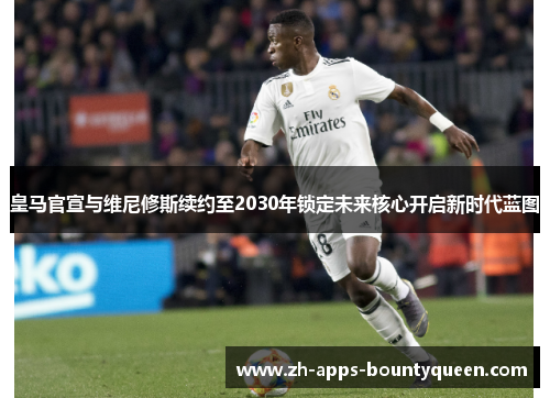 皇马官宣与维尼修斯续约至2030年锁定未来核心开启新时代蓝图