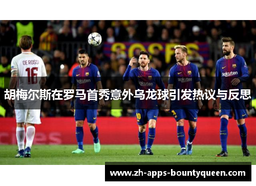 胡梅尔斯在罗马首秀意外乌龙球引发热议与反思