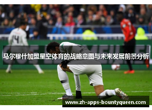 马尔穆什加盟星空体育的战略意图与未来发展前景分析