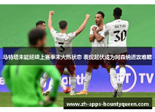 马特塔未能延续上赛季末火热状态 表现起伏成为阿森纳进攻难题