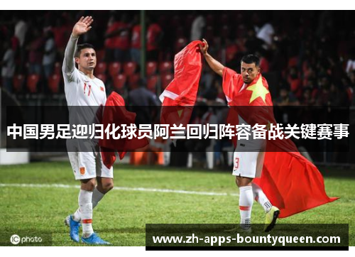 中国男足迎归化球员阿兰回归阵容备战关键赛事