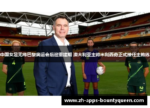 中国女足无缘巴黎奥运会后迎重建期 澳大利亚主帅米利西奇正式接任主教练