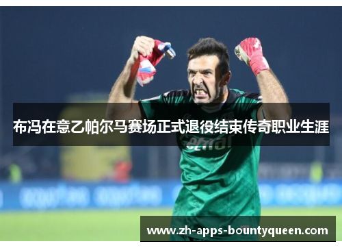 布冯在意乙帕尔马赛场正式退役结束传奇职业生涯